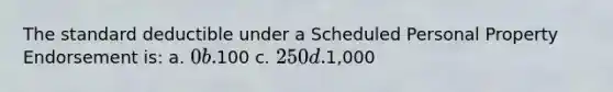 The standard deductible under a Scheduled Personal Property Endorsement is: a. 0 b.100 c. 250 d.1,000