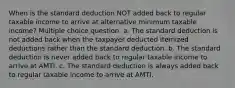 When is the standard deduction NOT added back to regular taxable income to arrive at alternative minimum taxable income? Multiple choice question. a. The standard deduction is not added back when the taxpayer deducted itemized deductions rather than the standard deduction. b. The standard deduction is never added back to regular taxable income to arrive at AMTI. c. The standard deduction is always added back to regular taxable income to arrive at AMTI.