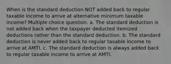 When is the standard deduction NOT added back to regular taxable income to arrive at alternative minimum taxable income? Multiple choice question. a. The standard deduction is not added back when the taxpayer deducted itemized deductions rather than the standard deduction. b. The standard deduction is never added back to regular taxable income to arrive at AMTI. c. The standard deduction is always added back to regular taxable income to arrive at AMTI.