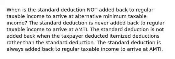 When is the standard deduction NOT added back to regular taxable income to arrive at alternative minimum taxable income? The standard deduction is never added back to regular taxable income to arrive at AMTI. The standard deduction is not added back when the taxpayer deducted itemized deductions rather than the standard deduction. The standard deduction is always added back to regular taxable income to arrive at AMTI.