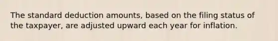 The standard deduction amounts, based on the filing status of the taxpayer, are adjusted upward each year for inflation.