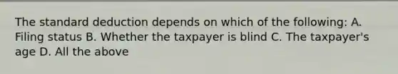 The standard deduction depends on which of the following: A. Filing status B. Whether the taxpayer is blind C. The taxpayer's age D. All the above