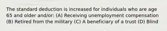 The standard deduction is increased for individuals who are age 65 and older and/or: (A) Receiving unemployment compensation (B) Retired from the military (C) A beneficiary of a trust (D) Blind