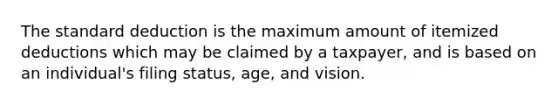 The standard deduction is the maximum amount of itemized deductions which may be claimed by a taxpayer, and is based on an individual's filing status, age, and vision.