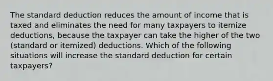 The standard deduction reduces the amount of income that is taxed and eliminates the need for many taxpayers to itemize deductions, because the taxpayer can take the higher of the two (standard or itemized) deductions. Which of the following situations will increase the standard deduction for certain taxpayers?