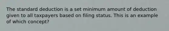 The standard deduction is a set minimum amount of deduction given to all taxpayers based on filing status. This is an example of which concept?