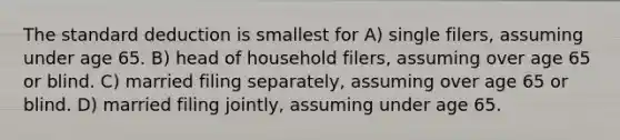 The standard deduction is smallest for A) single filers, assuming under age 65. B) head of household filers, assuming over age 65 or blind. C) married filing separately, assuming over age 65 or blind. D) married filing jointly, assuming under age 65.