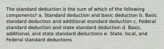 The standard deduction is the sum of which of the following components? a. Standard deduction and basic deduction b. Basic standard deduction and additional standard deduction c. Federal standard deduction and state standard deduction d. Basic, additional, and state standard deductions e. State, local, and Federal standard deductions