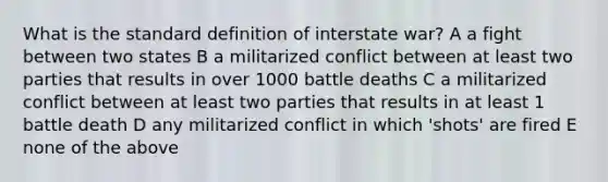 What is the standard definition of interstate war? A a fight between two states B a militarized conflict between at least two parties that results in over 1000 battle deaths C a militarized conflict between at least two parties that results in at least 1 battle death D any militarized conflict in which 'shots' are fired E none of the above