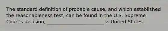 The standard definition of probable cause, and which established the reasonableness test, can be found in the U.S. Supreme Court's decision, ________________________ v. United States.