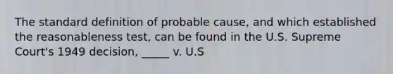 The standard definition of probable cause, and which established the reasonableness test, can be found in the U.S. Supreme Court's 1949 decision, _____ v. U.S