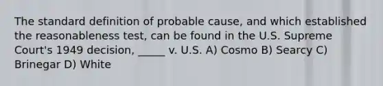 The standard definition of probable cause, and which established the reasonableness test, can be found in the U.S. Supreme Court's 1949 decision, _____ v. U.S.​ ​A) Cosmo ​B) Searcy C) ​Brinegar ​D) White