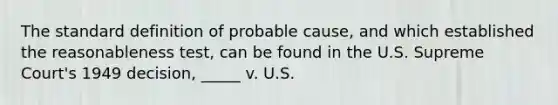 The standard definition of probable cause, and which established the reasonableness test, can be found in the U.S. Supreme Court's 1949 decision, _____ v. U.S.​