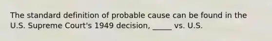 The standard definition of probable cause can be found in the U.S. Supreme Court's 1949 decision, _____ vs. U.S.