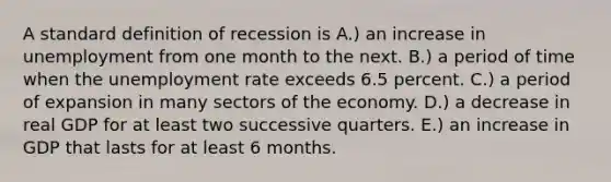 A standard definition of recession is A.) an increase in unemployment from one month to the next. B.) a period of time when the <a href='https://www.questionai.com/knowledge/kh7PJ5HsOk-unemployment-rate' class='anchor-knowledge'>unemployment rate</a> exceeds 6.5 percent. C.) a period of expansion in many sectors of the economy. D.) a decrease in real GDP for at least two successive quarters. E.) an increase in GDP that lasts for at least 6 months.