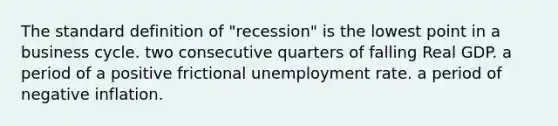 The standard definition of "recession" is the lowest point in a business cycle. two consecutive quarters of falling Real GDP. a period of a positive frictional unemployment rate. a period of negative inflation.