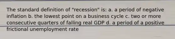 The standard definition of "recession" is: a. a period of negative inflation b. the lowest point on a business cycle c. two or more consecutive quarters of falling real GDP d. a period of a positive frictional unemployment rate