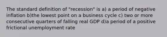 The standard definition of "recession" is a) a period of negative inflation b)the lowest point on a business cycle c) two or more consecutive quarters of falling real GDP d)a period of a positive frictional unemployment rate