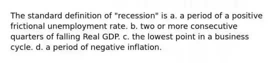 The standard definition of "recession" is a. a period of a positive frictional unemployment rate. b. two or more consecutive quarters of falling Real GDP. c. the lowest point in a business cycle. d. a period of negative inflation.