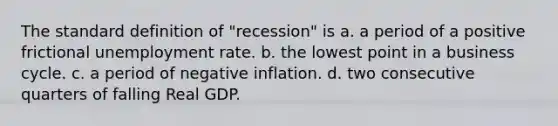 The standard definition of "recession" is a. a period of a positive frictional unemployment rate. b. the lowest point in a business cycle. c. a period of negative inflation. d. two consecutive quarters of falling Real GDP.