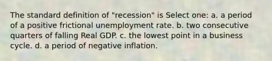 The standard definition of "recession" is Select one: a. a period of a positive frictional <a href='https://www.questionai.com/knowledge/kh7PJ5HsOk-unemployment-rate' class='anchor-knowledge'>unemployment rate</a>. b. two consecutive quarters of falling Real GDP. c. the lowest point in a business cycle. d. a period of negative inflation.