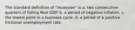 The standard definition of "recession" is a. two consecutive quarters of falling Real GDP. b. a period of negative inflation. c. the lowest point in a business cycle. d. a period of a positive frictional unemployment rate.