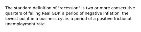 The standard definition of "recession" is two or more consecutive quarters of falling Real GDP. a period of negative inflation. the lowest point in a business cycle. a period of a positive frictional unemployment rate.