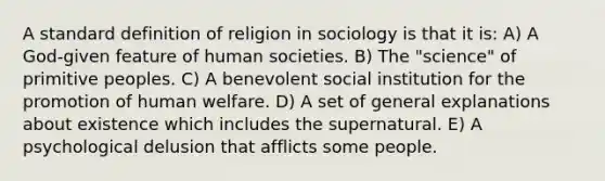 A standard definition of religion in sociology is that it is: A) A God-given feature of human societies. B) The "science" of primitive peoples. C) A benevolent social institution for the promotion of human welfare. D) A set of general explanations about existence which includes the supernatural. E) A psychological delusion that afflicts some people.