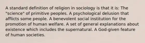 A standard definition of religion in sociology is that it is: The "science" of primitive peoples. A psychological delusion that afflicts some people. A benevolent social institution for the promotion of human welfare. A set of general explanations about existence which includes the supernatural. A God-given feature of human societies.