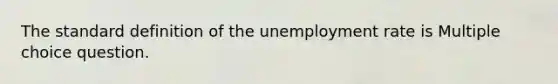 The standard definition of the unemployment rate is Multiple choice question.