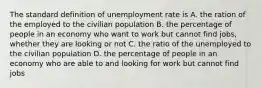 The standard definition of unemployment rate is A. the ration of the employed to the civilian population B. the percentage of people in an economy who want to work but cannot find jobs, whether they are looking or not C. the ratio of the unemployed to the civilian population D. the percentage of people in an economy who are able to and looking for work but cannot find jobs