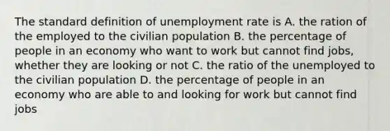 The standard definition of unemployment rate is A. the ration of the employed to the civilian population B. the percentage of people in an economy who want to work but cannot find jobs, whether they are looking or not C. the ratio of the unemployed to the civilian population D. the percentage of people in an economy who are able to and looking for work but cannot find jobs