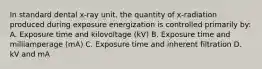 In standard dental x-ray unit, the quantity of x-radiation produced during exposure energization is controlled primarily by: A. Exposure time and kilovoltage (kV) B. Exposure time and milliamperage (mA) C. Exposure time and inherent filtration D. kV and mA