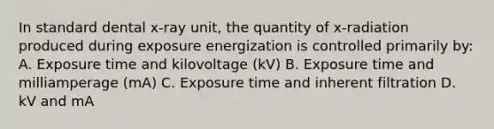 In standard dental x-ray unit, the quantity of x-radiation produced during exposure energization is controlled primarily by: A. Exposure time and kilovoltage (kV) B. Exposure time and milliamperage (mA) C. Exposure time and inherent filtration D. kV and mA