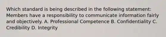 Which standard is being described in the following​ statement: Members have a responsibility to communicate information fairly and objectively. A. Professional Competence B. Confidentiality C. Credibility D. Integrity