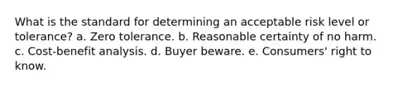 What is the standard for determining an acceptable risk level or tolerance? a. Zero tolerance. b. Reasonable certainty of no harm. c. Cost-benefit analysis. d. Buyer beware. e. Consumers' right to know.