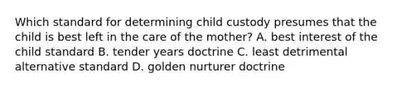 Which standard for determining child custody presumes that the child is best left in the care of the mother? A. best interest of the child standard B. tender years doctrine C. least detrimental alternative standard D. golden nurturer doctrine