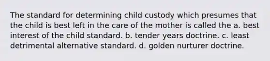 The standard for determining child custody which presumes that the child is best left in the care of the mother is called the a. best interest of the child standard. b. tender years doctrine. c. least detrimental alternative standard. d. golden nurturer doctrine.