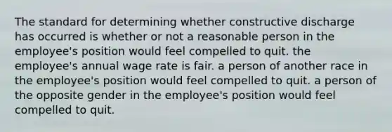 The standard for determining whether constructive discharge has occurred is whether or not​​ ​a reasonable person in the employee's position would feel compelled to quit. ​the employee's annual wage rate is fair. ​a person of another race in the employee's position would feel compelled to quit. ​a person of the opposite gender in the employee's position would feel compelled to quit.