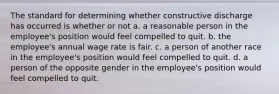 The standard for determining whether constructive discharge has occurred is whether or not a. a reasonable person in the employee's position would feel compelled to quit. b. the employee's annual wage rate is fair. c. a person of another race in the employee's position would feel compelled to quit. d. a person of the opposite gender in the employee's position would feel compelled to quit.