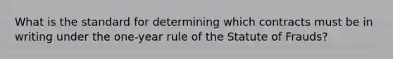 What is the standard for determining which contracts must be in writing under the one-year rule of the Statute of Frauds?