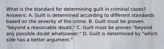 What is the standard for determining guilt in criminal cases? Answers: A. Guilt is determined according to different standards based on the severity of the crime. B. Guilt must be proven "beyond a reasonable doubt." C. Guilt must be proven "beyond any possible doubt whatsoever." D. Guilt is determined by "which side has a better argument."