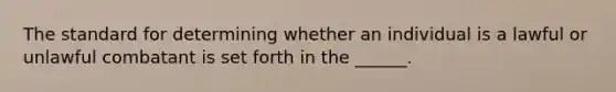 The standard for determining whether an individual is a lawful or unlawful combatant is set forth in the ______.