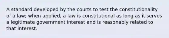 A standard developed by the courts to test the constitutionality of a law; when applied, a law is constitutional as long as it serves a legitimate government interest and is reasonably related to that interest.