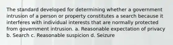 The standard developed for determining whether a government intrusion of a person or property constitutes a search because it interferes with individual interests that are normally protected from government intrusion. a. Reasonable expectation of privacy b. Search c. Reasonable suspicion d. Seizure