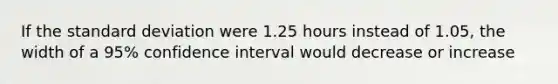 If the standard deviation were 1.25 hours instead of 1.05, the width of a 95% confidence interval would decrease or increase