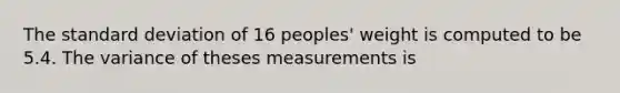 The standard deviation of 16 peoples' weight is computed to be 5.4. The variance of theses measurements is