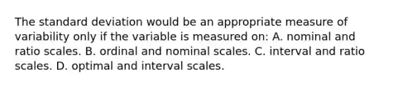 The standard deviation would be an appropriate measure of variability only if the variable is measured on: A. nominal and ratio scales. B. ordinal and nominal scales. C. interval and ratio scales. D. optimal and interval scales.