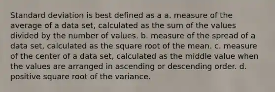 Standard deviation is best defined as a a. measure of the average of a data set, calculated as the sum of the values divided by the number of values. b. measure of the spread of a data set, calculated as the square root of the mean. c. measure of the center of a data set, calculated as the middle value when the values are arranged in ascending or descending order. d. positive square root of the variance.