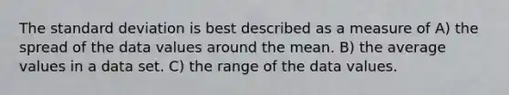 The standard deviation is best described as a measure of A) the spread of the data values around the mean. B) the average values in a data set. C) the range of the data values.